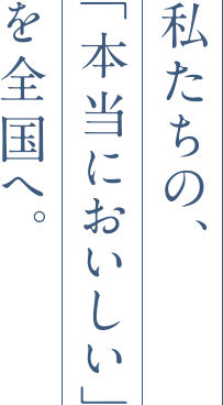 私たちの、「本当においしい」を全国へ。